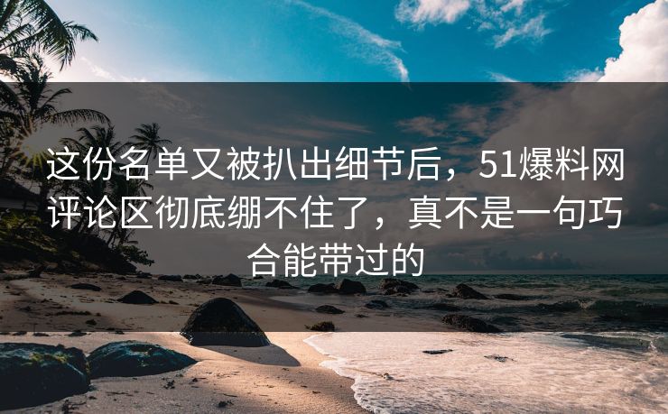 这份名单又被扒出细节后,51爆料网评论区彻底绷不住了,真不是一句巧合能带过的 这份名单又被扒出细节后,51爆料网评论区彻底绷不住了,真不是一句巧合能带过的