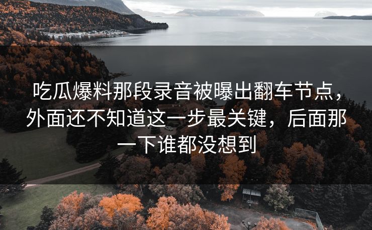 吃瓜爆料那段录音被曝出翻车节点,外面还不知道这一步最关键,后面那一下谁都没想到 吃瓜爆料那段录音被曝出翻车节点,外面还不知道这一步最关键,后面那一下谁都没想到