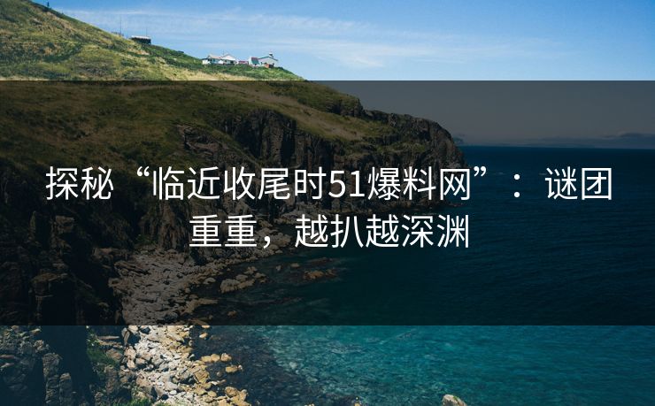 探秘“临近收尾时51爆料网”:谜团重重,越扒越深渊 探秘“临近收尾时51爆料网”:谜团重重,越扒越深渊