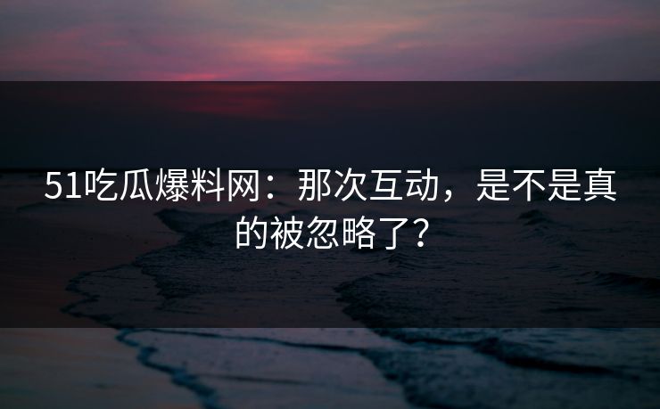 51吃瓜爆料网:那次互动,是不是真的被忽略了? 51吃瓜爆料网:那次互动,是不是真的被忽略了?