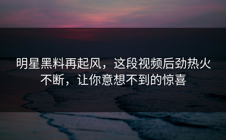 明星黑料再起风，这段视频后劲热火不断，让你意想不到的惊喜