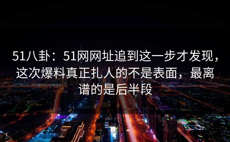 51八卦：51网网址追到这一步才发现，这次爆料真正扎人的不是表面，最离谱的是后半段