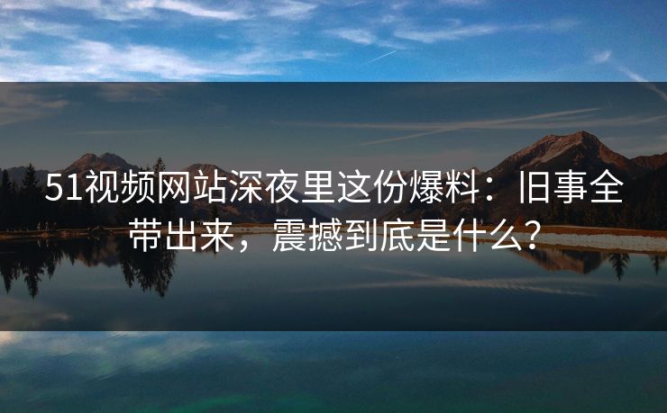 51视频网站深夜里这份爆料：旧事全带出来，震撼到底是什么？