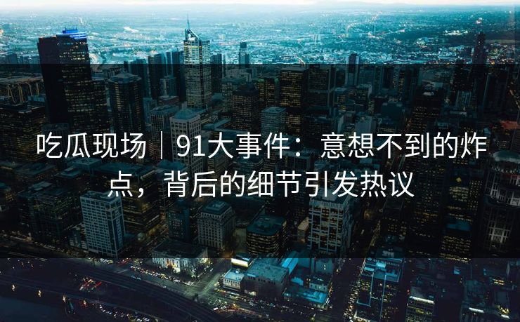 吃瓜现场｜91大事件：意想不到的炸点，背后的细节引发热议