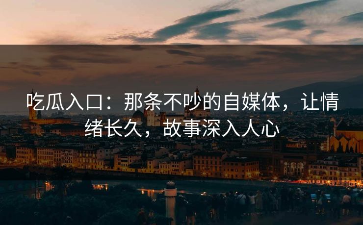 吃瓜入口:那条不吵的自媒体,让情绪长久,故事深入人心 吃瓜入口:那条不吵的自媒体,让情绪长久,故事深入人心