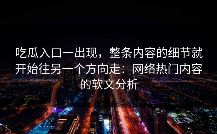 吃瓜入口一出现，整条内容的细节就开始往另一个方向走：网络热门内容的软文分析