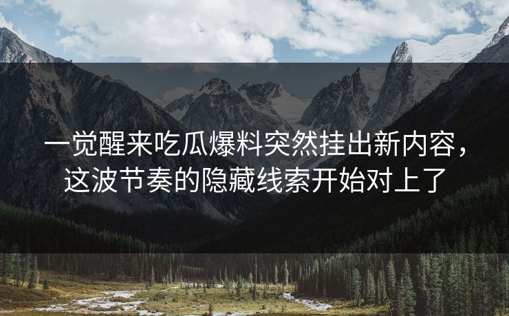 一觉醒来吃瓜爆料突然挂出新内容，这波节奏的隐藏线索开始对上了
