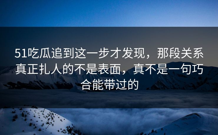51吃瓜追到这一步才发现，那段关系真正扎人的不是表面，真不是一句巧合能带过的