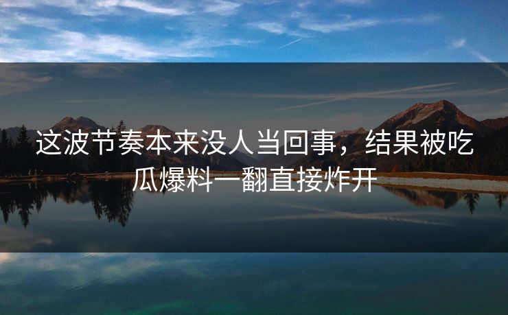 这波节奏本来没人当回事,结果被吃瓜爆料一翻直接炸开 这波节奏本来没人当回事,结果被吃瓜爆料一翻直接炸开