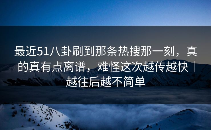 最近51八卦刷到那条热搜那一刻,真的真有点离谱,难怪这次越传越快|越往后越不简单 最近51八卦刷到那条热搜那一刻,真的真有点离谱,难怪这次越传越快|越往后越不简单