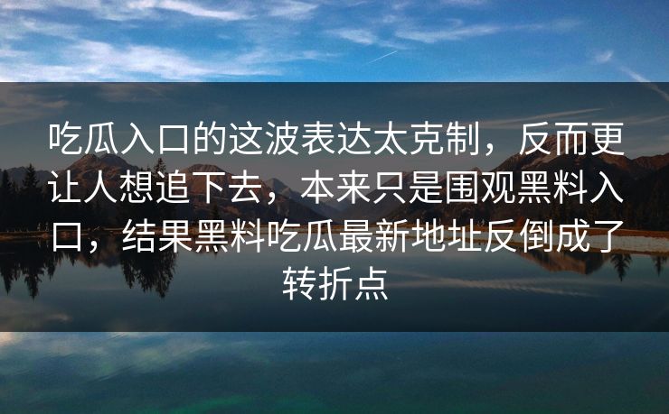 吃瓜入口的这波表达太克制,反而更让人想追下去,本来只是围观黑料入口,结果黑料吃瓜最新地址反倒成了转折点 吃瓜入口的这波表达太克制,反而更让人想追下去,本来只是围观黑料入口,结果黑料吃瓜最新地址反倒成了转折点