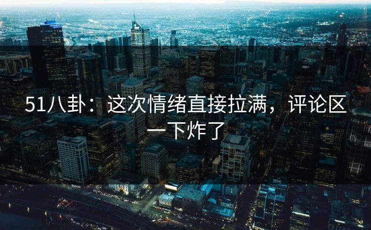 51八卦:这次情绪直接拉满,评论区一下炸了 51八卦:这次情绪直接拉满,评论区一下炸了