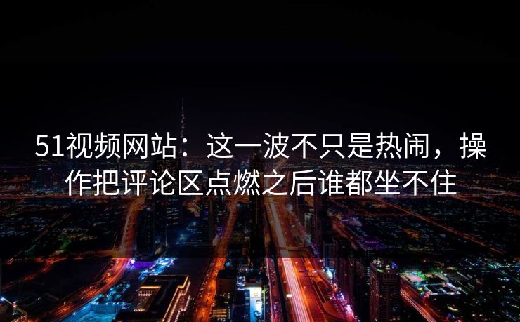 51视频网站：这一波不只是热闹，操作把评论区点燃之后谁都坐不住