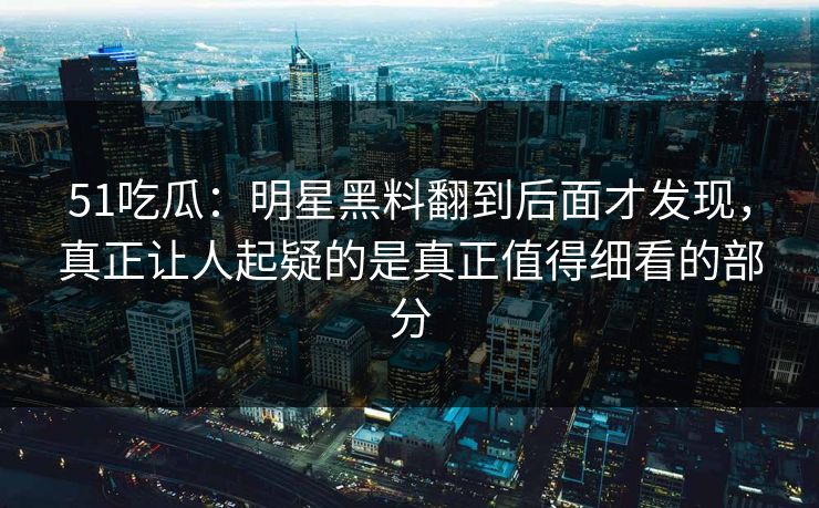 51吃瓜：明星黑料翻到后面才发现，真正让人起疑的是真正值得细看的部分