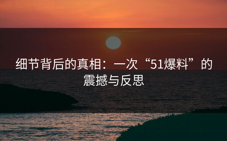细节背后的真相:一次“51爆料”的震撼与反思 细节背后的真相:一次“51爆料”的震撼与反思