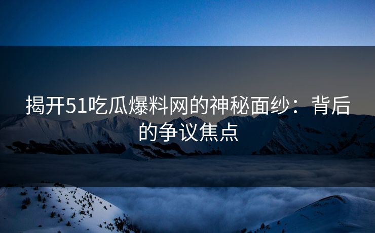 揭开51吃瓜爆料网的神秘面纱：背后的争议焦点